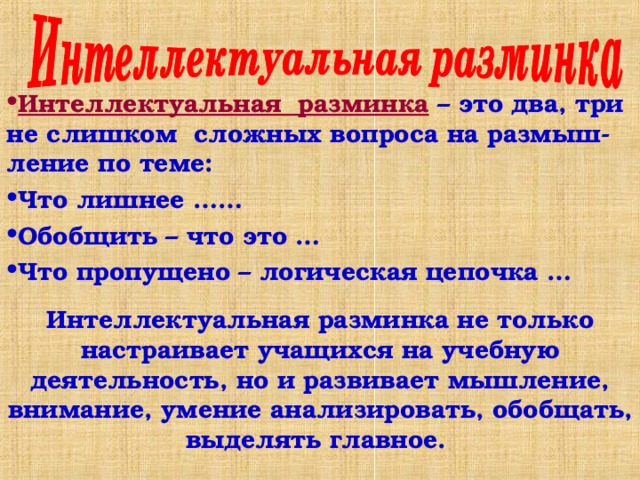 Интеллектуальная разминка – это два, три не слишком сложных вопроса на размыш-ление по теме: Что лишнее …… Обобщить – что это … Что пропущено – логическая цепочка …  Интеллектуальная разминка не только настраивает учащихся на учебную деятельность, но и развивает мышление, внимание, умение анализировать, обобщать, выделять главное. 