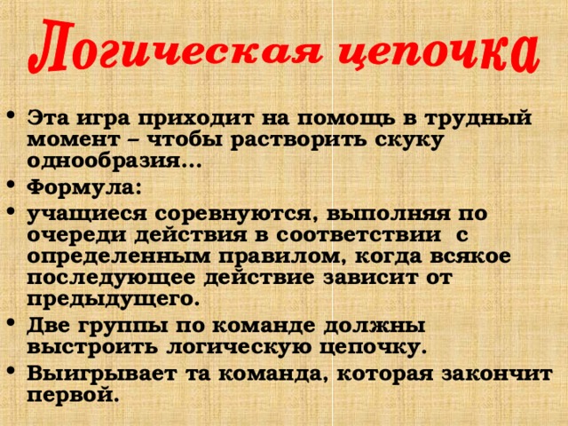 Эта игра приходит на помощь в трудный момент – чтобы растворить скуку однообразия… Формула: учащиеся соревнуются, выполняя по очереди действия в соответствии с определенным правилом, когда всякое последующее действие зависит от предыдущего. Две группы по команде должны выстроить логическую цепочку. Выигрывает та команда, которая закончит первой. 