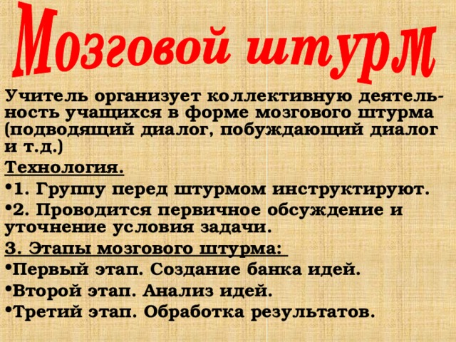 Учитель организует коллективную деятель-ность учащихся в форме мозгового штурма (подводящий диалог, побуждающий диалог и т.д.) Технология. 1. Группу перед штурмом инструктируют. 2. Проводится первичное обсуждение и уточнение условия задачи. 3. Этапы мозгового штурма: Первый этап. Создание банка идей. Второй этап. Анализ идей. Третий этап. Обработка результатов. 