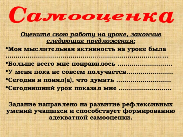 Оцените свою работу на уроке, закончив следующие предложения: Моя мыслительная активность на уроке была …………………………………………………………………..… Больше всего мне понравилось ……………………… У меня пока не совсем получается……………..…… Сегодня я понял(а), что думать ……………………… Сегодняшний урок показал мне …………………..…  Задание направлено на развитие рефлексивных умений учащихся и способствует формированию адекватной самооценки. 