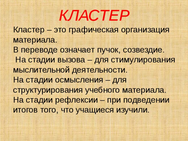 КЛАСТЕР Кластер – это графическая организация материала. В переводе означает пучок, созвездие.  На стадии вызова – для стимулирования мыслительной деятельности. На стадии осмысления – для структурирования учебного материала. На стадии рефлексии – при подведении итогов того, что учащиеся изучили. 