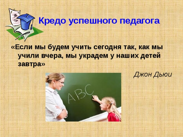  Кредо успешного педагога «Если мы будем учить сегодня так, как мы учили вчера, мы украдем у наших детей завтра»  Джон Дьюи 