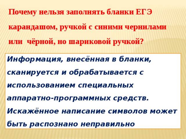 Почему нельзя заполнять бланки ЕГЭ карандашом, ручкой с синими чернилами или чёрной, но шариковой ручкой? Информация, внесённая в бланки, сканируется и обрабатывается с использованием специальных аппаратно-программных средств. Искажённое написание символов может быть распознано неправильно 