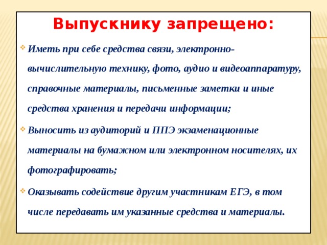 Выпускнику запрещено: Иметь при себе средства связи, электронно-вычислительную технику, фото, аудио и видеоаппаратуру, справочные материалы, письменные заметки и иные средства хранения и передачи информации; Выносить из аудиторий и ППЭ экзаменационные материалы на бумажном или электронном носителях, их фотографировать; Оказывать содействие другим участникам ЕГЭ, в том числе передавать им указанные средства и материалы. 