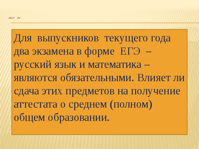   Тест 40     Для выпускников текущего года два экзамена в форме ЕГЭ – русский язык и математика – являются обязательными. Влияет ли сдача этих предметов на получение аттестата о среднем (полном) общем образовании. 