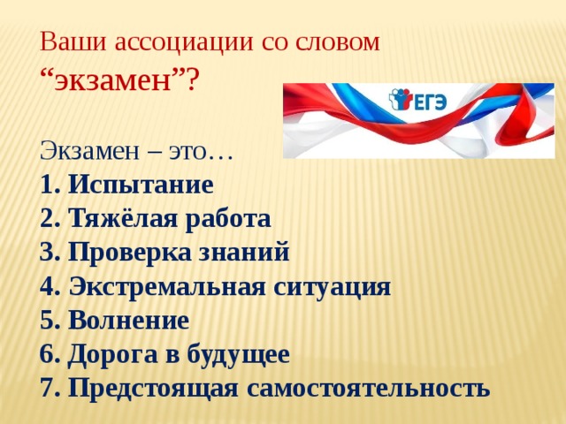 Ваши ассоциации со словом “экзамен”? Экзамен – это… 1. Испытание 2. Тяжёлая работа 3. Проверка знаний 4. Экстремальная ситуация 5. Волнение 6. Дорога в будущее 7. Предстоящая самостоятельность 