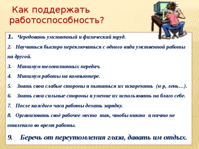  Как поддержать работоспособность? 1. Чередовать умственный и физический труд.  2. Научиться быстро переключаться с одного вида умственной работы на другой.  3. Минимум телевизионных передач.  4. Минимум работы на компьютере.  5. Знать свои слабые стороны и пытаться их искоренять (н-р, лень…)‏.  6. Знать свои сильные стороны и умение их использовать на благо себе.  7. После каждого часа работы делать зарядку.  8. Организовать своё рабочее место так, чтобы никто и ничто не отвлекало во время работы.  9. Беречь от переутомления глаза, давать им отдых.  