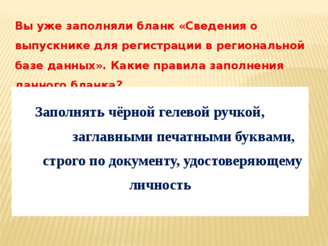 Вы уже заполняли бланк «Сведения о выпускнике для регистрации в региональной базе данных». Какие правила заполнения данного бланка?   Заполнять чёрной гелевой ручкой, заглавными печатными буквами, строго по документу, удостоверяющему личность 