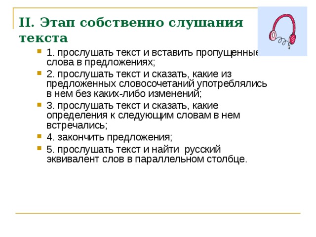 II. Этап собственно слушания текста 1. прослушать текст и вставить пропущенные слова в предложениях; 2. прослушать текст и сказать, какие из предложенных словосочетаний употреблялись в нем без каких-либо изменений; 3. прослушать текст и сказать, какие определения к следующим словам в нем встречались; 4. закончить предложения; 5. прослушать текст и найти русский эквивалент слов в параллельном столбце.  