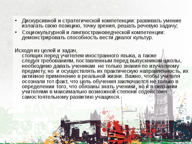 Дискурсивной и стратегической компетенции: развивать умение излагать свою позицию, точку зрения, решать речевую задачу; Социокультурной и лингвострановедческой компетенции: демонстрировать способность вести диалог культур. Исходя из целей и задач, стоящих перед учителем иностранного языка, а также следуя требованиям, поставленным перед выпускником школы, необходимо давать ученикам  не только знания по изучаемому предмету, но  и осуществлять их практическую направленность, их активное применение в реальной жизни. Важно, чтобы учителя осознали тот факт, что цель обучения заключается не только в определении того, что обязаны знать ученики, но и в оказании учителями в максимально возможной степени содействия самостоятельному развитию учащихся. 