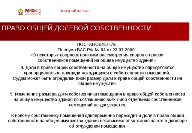 ЗАПАДНЫЙ ФИЛИАЛ ПРАВО ОБЩЕЙ ДОЛЕВОЙ СОБСТВЕННОСТИ ПОСТАНОВЛЕНИЕ  Пленума ВАС РФ № 64 от 23.07.2009  «О некоторых вопросах практики рассмотрения споров о правах собственников помещений на общее имущество здания» 4. Доли в праве общей собственности на общее имущество определяются пропорционально площади находящихся в собственности помещений. Судом может быть определен иной размер доли в праве общей собственности на общее имущество. 5. Изменение размера доли собственника помещения в праве общей собственности на общее имущество здания по соглашению всех либо отдельных собственников помещений не допускается. К новому собственнику помещения одновременно переходит и доля в праве общей собственности на общее имущество здания независимо от указания на это в договоре об отчуждении помещения.  