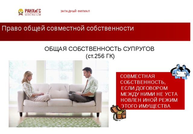 ЗАПАДНЫЙ ФИЛИАЛ Право общей совместной собственности ОБЩАЯ СОБСТВЕННОСТЬ СУПРУГОВ  (ст.256 ГК) СОВМЕСТНАЯ СОБСТВЕННОСТЬ, ЕСЛИ ДОГОВОРОМ МЕЖДУ НИМИ НЕ УСТА НОВЛЕН ИНОЙ РЕЖИМ ЭТОГО ИМУЩЕСТВА  