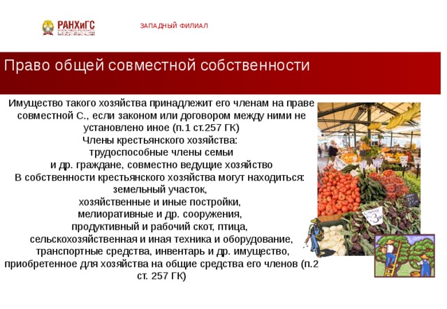 ЗАПАДНЫЙ ФИЛИАЛ Право общей совместной собственности Имущество такого хозяйства принадлежит его членам на праве совместной С., если законом или договором между ними не установлено иное (п.1 ст.257 ГК) Члены крестьянского хозяйства:  трудоспособные члены семьи и др. граждане, совместно ведущие хозяйство В собственности крестьянского хозяйства могут находиться: земельный участок, хозяйственные и иные постройки, мелиоративные и др. сооружения, продуктивный и рабочий скот, птица, сельскохозяйственная и иная техника и оборудование,  транспортные средства, инвентарь и др. имущество, приобретенное для хозяйства на общие средства его членов (п.2 ст. 257 ГК)  