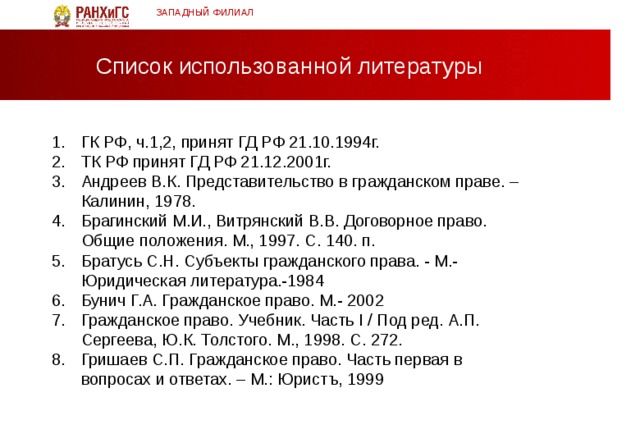 ЗАПАДНЫЙ ФИЛИАЛ Список использованной литературы ГК РФ, ч.1,2, принят ГД РФ 21.10.1994г. ТК РФ принят ГД РФ 21.12.2001г. Андреев В.К. Представительство в гражданском праве. – Калинин, 1978. Брагинский М.И., Витрянский В.В. Договорное право. Общие положения. М., 1997. С. 140. п. Братусь С.Н. Субъекты гражданского права. - М.-Юридическая литература.-1984 Бунич Г.А. Гражданское право. М.- 2002 Гражданское право. Учебник. Часть I / Под ред. А.П. Сергеева, Ю.К. Толстого. М., 1998. С. 272. Гришаев С.П. Гражданское право. Часть первая в вопросах и ответах. – М.: Юристъ, 1999  