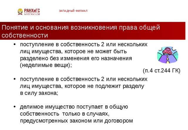 ЗАПАДНЫЙ ФИЛИАЛ Понятие и основания возникновения права общей собственности поступление в собственность 2 или нескольких лиц имущества, которое не может быть разделено без изменения его назначения (неделимые вещи); поступление в собственность 2 или нескольких лиц имущества, которое не подлежит разделу в силу закона; делимое имущество поступает в общую собственность только в случаях, предусмотренных законом или договором (п.4 ст.244 ГК)  