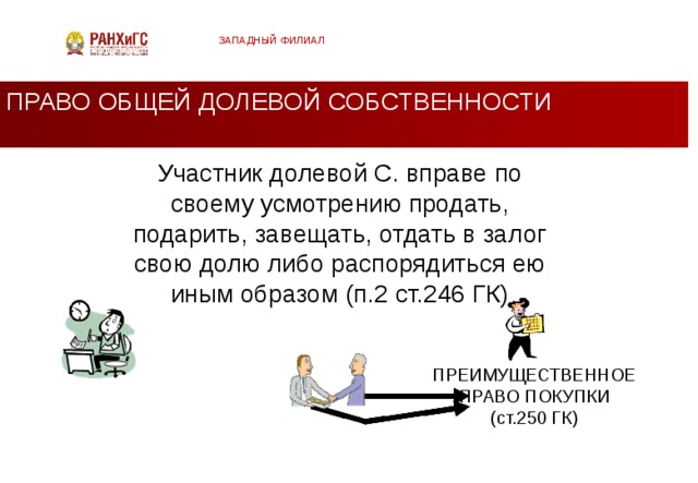 ЗАПАДНЫЙ ФИЛИАЛ ПРАВО ОБЩЕЙ ДОЛЕВОЙ СОБСТВЕННОСТИ Участник долевой С. вправе по своему усмотрению продать, подарить, завещать, отдать в залог свою долю либо распорядиться ею иным образом (п.2 ст.246 ГК) ПРЕИМУЩЕСТВЕННОЕ ПРАВО ПОКУПКИ (ст.250 ГК)  