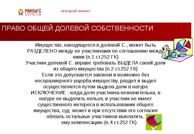ЗАПАДНЫЙ ФИЛИАЛ ПРАВО ОБЩЕЙ ДОЛЕВОЙ СОБСТВЕННОСТИ Имущество, находящееся в долевой С., может быть РАЗДЕЛЕНО между ее участниками по соглашению между ними (п.1 ст.252 ГК) Участник долевой С. вправе требовать ВЫДЕЛА своей доли из общего имущества (п.2 ст.252 ГК) Если это допускается законом и возможно без несоразмерного ущерба имуществу, раздел и выдел осуществляется путем выдела доли в натуре ИСКЛЮЧЕНИЕ : когда доля участника незначительна, в натуре ее выделить нельзя, и участник не имеет существенного интереса в использовании общего имущества, суд может и при отсутствии его согласия обязать остальных участников выплатить  ему компенсацию (п.4 ст.252 ГК)  
