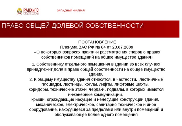 ЗАПАДНЫЙ ФИЛИАЛ ПРАВО ОБЩЕЙ ДОЛЕВОЙ СОБСТВЕННОСТИ ПОСТАНОВЛЕНИЕ  Пленума ВАС РФ № 64 от 23.07.2009  «О некоторых вопросах практики рассмотрения споров о правах собственников помещений на общее имущество здания»   1. Собственнику отдельного помещения в здании во всех случаях принадлежит доля в праве общей собственности на общее имущество здания. 2. К общему имуществу здания относятся, в частности, лестничные площадки, лестницы, холлы, лифты, лифтовые шахты, коридоры, технические этажи, чердаки, подвалы, в которых имеются инженерные коммуникации, крыши, ограждающие несущие и ненесущие конструкции здания, механическое, электрическое, санитарно-техническое и иное оборудование, находящееся за пределами или внутри помещений и обслуживающее более одного по­мещения  
