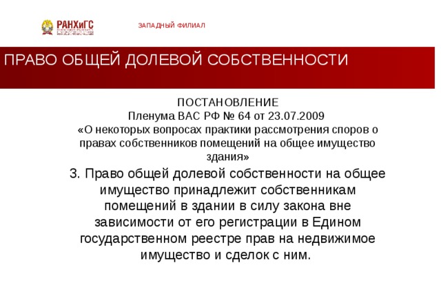 ЗАПАДНЫЙ ФИЛИАЛ ПРАВО ОБЩЕЙ ДОЛЕВОЙ СОБСТВЕННОСТИ ПОСТАНОВЛЕНИЕ  Пленума ВАС РФ № 64 от 23.07.2009  «О некоторых вопросах практики рассмотрения споров о правах собственников помещений на общее имущество здания»   3. Право общей долевой собственности на общее имущество принадлежит собственникам помещений в здании в силу закона вне зависимости от его регистрации в Едином государственном реестре прав на не­движимое имущество и сделок с ним.  