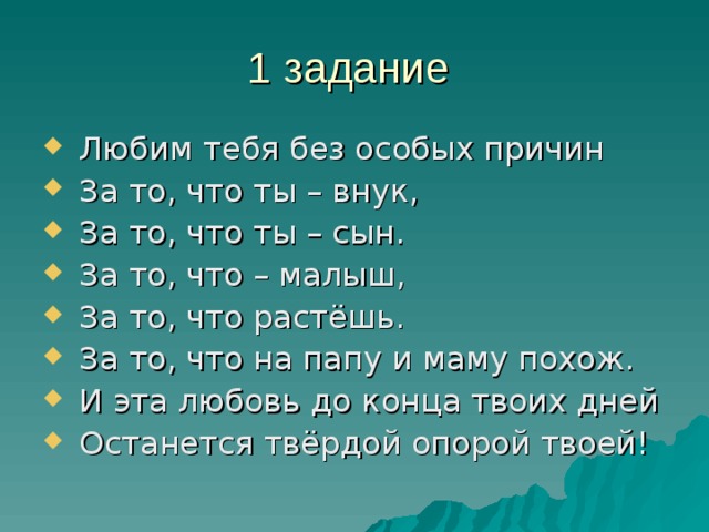 1 задание  Любим тебя без особых причин  За то, что ты – внук,  За то, что ты – сын.  За то, что – малыш,  За то, что растёшь.  За то, что на папу и маму похож.  И эта любовь до конца твоих дней  Останется твёрдой опорой твоей! 
