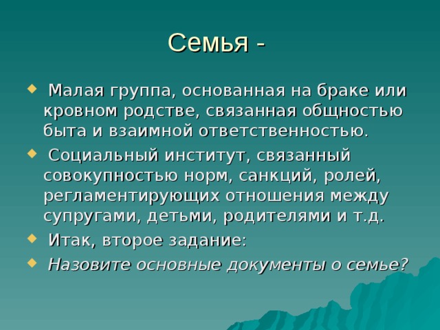 Семья -  Малая группа, основанная на браке или кровном родстве, связанная общностью быта и взаимной ответственностью.  Социальный институт, связанный совокупностью норм, санкций, ролей, регламентирующих отношения между супругами, детьми, родителями и т.д.  Итак, второе задание:  Назовите основные документы о семье? 