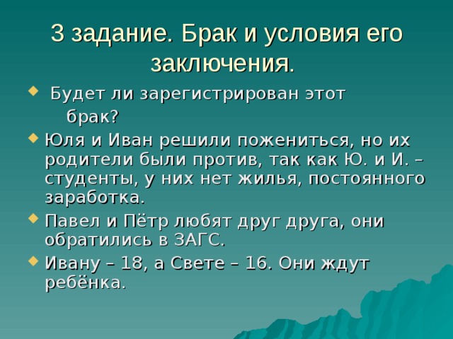 3 задание. Брак и условия его заключения.  Будет ли зарегистрирован этот  брак? Юля и Иван решили пожениться, но их родители были против, так как Ю. и И. – студенты, у них нет жилья, постоянного заработка. Павел и Пётр любят друг друга, они обратились в ЗАГС. Ивану – 18, а Свете – 16. Они ждут ребёнка. 