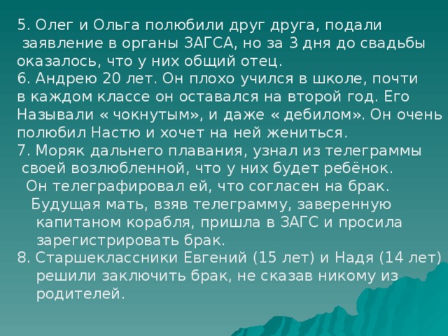 5. Олег и Ольга полюбили друг друга, подали  заявление в органы ЗАГСА, но за 3 дня до свадьбы оказалось, что у них общий отец. 6. Андрею 20 лет. Он плохо учился в школе, почти в каждом классе он оставался на второй год. Его Называли « чокнутым», и даже « дебилом». Он очень полюбил Настю и хочет на ней жениться. 7. Моряк дальнего плавания, узнал из телеграммы  своей возлюбленной, что у них будет ребёнок.  Он телеграфировал ей, что согласен на брак.  Будущая мать, взяв телеграмму, заверенную  капитаном корабля, пришла в ЗАГС и просила  зарегистрировать брак. 8. Старшеклассники Евгений (15 лет) и Надя (14 лет)  решили заключить брак, не сказав никому из  родителей. 