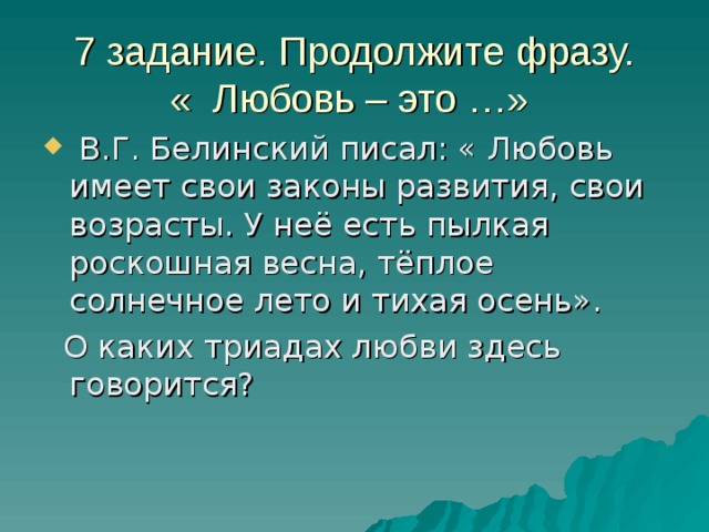 7 задание. Продолжите фразу.  « Любовь – это …»  В.Г. Белинский писал: « Любовь имеет свои законы развития, свои возрасты. У неё есть пылкая роскошная весна, тёплое солнечное лето и тихая осень».  О каких триадах любви здесь говорится? 