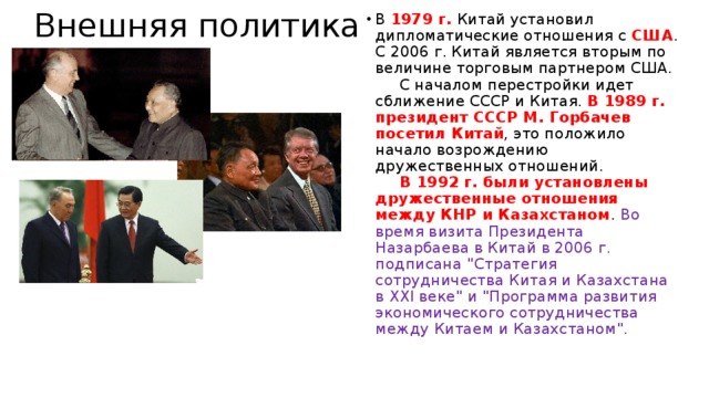  Внешняя политика В 1979 г. Китай установил дипломатические отношения с США . С 2006 г. Китай является вторым по величине торговым партнером США.        С началом перестройки идет сближение СССР и Китая. В 1989 г. президент СССР М. Горбачев посетил Китай , это положило начало возрождению дружественных отношений.         В 1992 г. были установлены дружественные отношения между КНР и Казахстаном . Во время визита Президента Назарбаева в Китай в 2006 г. подписана 