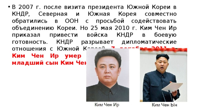 В 2007 г. после визита президента Южной Кореи в КНДР, Северная и Южная Корея совместно обратились в ООН с просьбой содействовать объединению Кореи. Но 25 мая 2010 г. Ким Чен Ир приказал привести войска КНДР в боевую готовность. КНДР разрывает дипломатические отношения с Южной Кореей. 7 декабря 2011 г. Ким Чен Ир умер и преемником стал его младший сын Ким Чен Ын. 