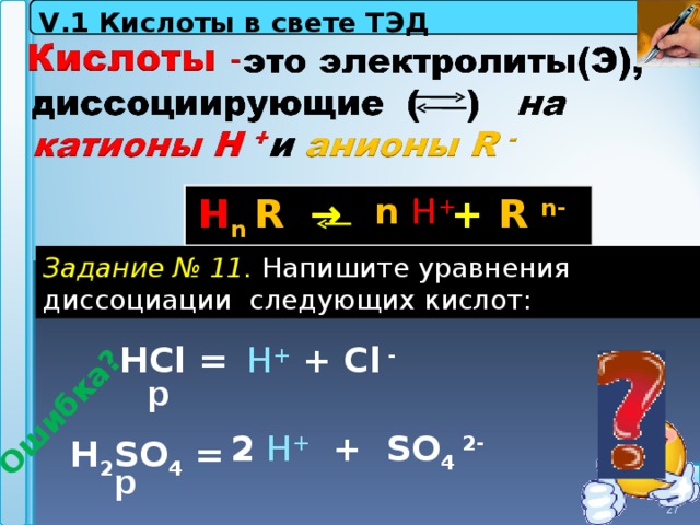 V . 1 Кислоты в свете ТЭД   Ошибка?   n  H +   Н n  R  →    + R n-  Задание  № 11. Напишите уравнения диссоциации следующих кислот: Н Cl =  H + + Cl -   р 2  H +  + SO 4 2- Н 2 SO 4 = р 27 