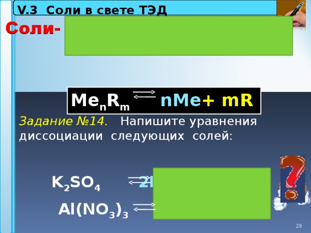 V.3 Соли в свете ТЭД   М e n R m  nMe + mR   Задание №14. Напишите уравнения диссоциации следующих солей:  K 2 SO 4   2 К +  +   SO  2- 4 Al 3+  + 3 NO 3 - Al(NO 3 ) 3 29 