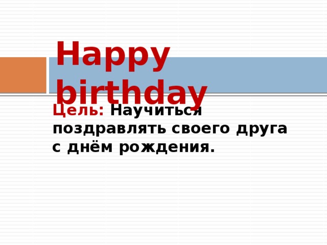 Happy birthday Цель: Научиться поздравлять своего друга с днём рождения. 