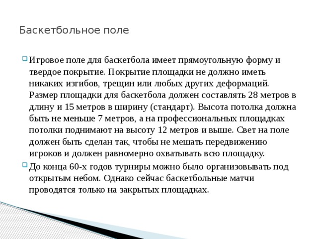  Баскетбольное поле    Игровое поле для баскетбола имеет прямоугольную форму и твердое покрытие. Покрытие площадки не должно иметь никаких изгибов, трещин или любых других деформаций. Размер площадки для баскетбола должен составлять 28 метров в длину и 15 метров в ширину (стандарт). Высота потолка должна быть не меньше 7 метров, а на профессиональных площадках потолки поднимают на высоту 12 метров и выше. Свет на поле должен быть сделан так, чтобы не мешать передвижению игроков и должен равномерно охватывать всю площадку. До конца 60-х годов турниры можно было организовывать под открытым небом. Однако сейчас баскетбольные матчи проводятся только на закрытых площадках.  