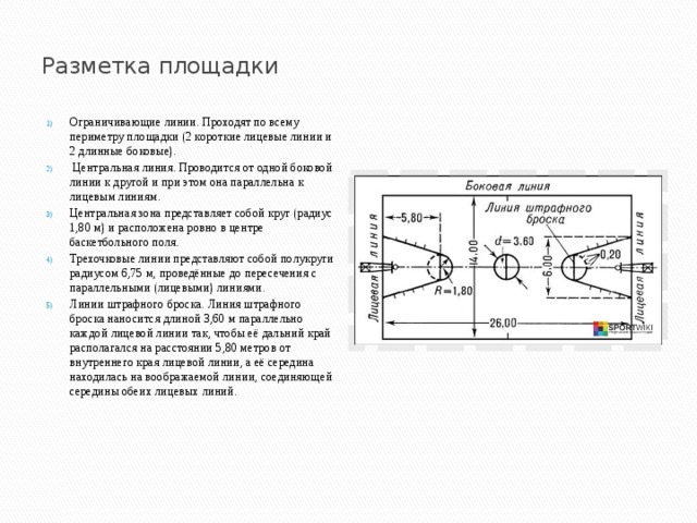  Разметка площадки    Ограничивающие линии. Проходят по всему периметру площадки (2 короткие лицевые линии и 2 длинные боковые).  Центральная линия. Проводится от одной боковой линии к другой и при этом она параллельна к лицевым линиям.  Центральная зона представляет собой круг (радиус 1,80 м) и расположена ровно в центре баскетбольного поля. Трехочковые линии представляют собой полукруги радиусом 6,75 м, проведённые до пересечения с параллельными (лицевыми) линиями.  Линии штрафного броска. Линия штрафного броска наносится длиной 3,60 м параллельно каждой лицевой линии так, чтобы её дальний край располагался на расстоянии 5,80 метров от внутреннего края лицевой линии, а её середина находилась на воображаемой линии, соединяющей середины обеих лицевых линий.  