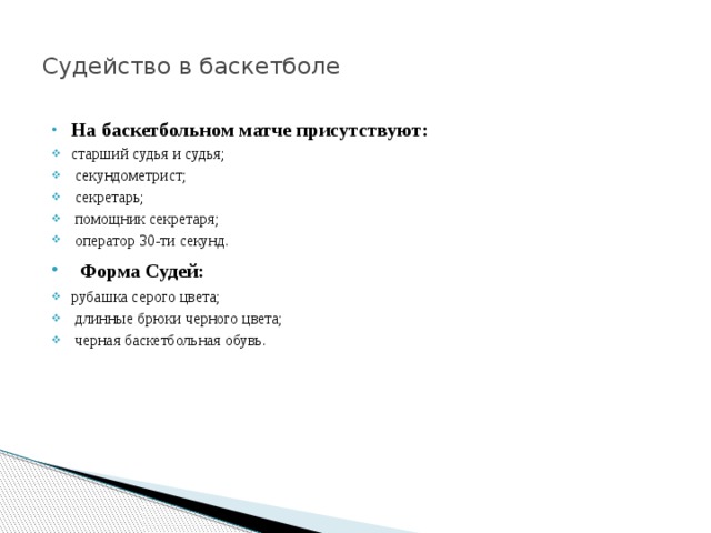  Судейство в баскетболе   На баскетбольном матче присутствуют: старший судья и судья;  секундометрист;  секретарь;  помощник секретаря;  оператор 30-ти секунд.  Форма Судей: рубашка серого цвета;  длинные брюки черного цвета;  черная баскетбольная обувь. 