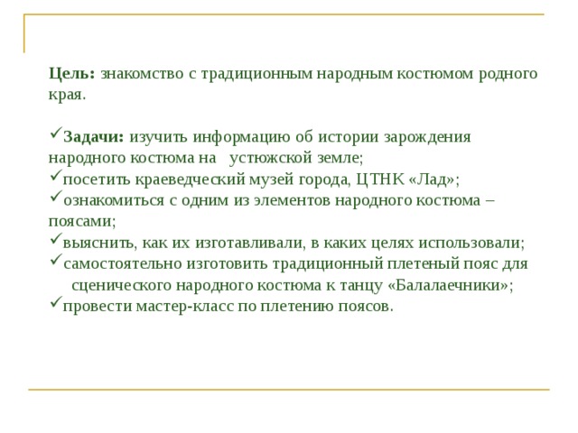 Цель: знакомство с традиционным народным костюмом родного края. Задачи: изучить информацию об истории зарождения народного костюма на устюжской земле; посетить краеведческий музей города, ЦТНК «Лад»; ознакомиться с одним из элементов народного костюма – поясами; выяснить, как их изготавливали, в каких целях использовали; самостоятельно изготовить традиционный плетеный пояс для  сценического народного костюма к танцу «Балалаечники»; провести мастер-класс по плетению поясов. 