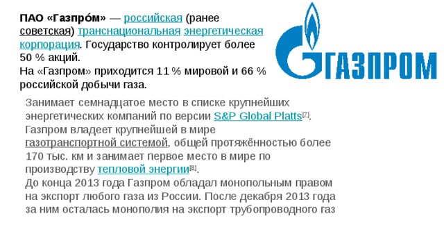 ПАО «Газпро́м»  — российская (ранее советская ) транснациональная  энергетическая  корпорация . Государство контролирует более 50 % акций.  На «Газпром» приходится 11 % мировой и 66 % российской добычи газа. Занимает семнадцатое место в списке крупнейших энергетических компаний по версии S&P Global  Platts [7] .  Газпром владеет крупнейшей в мире газотранспортной системой , общей протяжённостью более 170 тыс. км и занимает первое место в мире по производству тепловой энергии [8] .  До конца 2013 года Газпром обладал монопольным правом на экспорт любого газа из России. После декабря 2013 года за ним осталась монополия на экспорт трубопроводного газ   