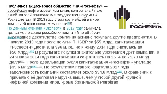Публичное акционерное общество «НК «Роснефть» — российская нефтегазовая компания, контрольный пакет акций которой принадлежит государственному АО « Роснефтегаз ». В 2013 году стала крупнейшей в мире компанией-производителем нефти [5] [6] . По данным журнала «Эксперт» , в 2017 году занимала третье место среди российских компаний по объёмам выручки [7] . Последнее десятилетие компания активно покупала другие предприятия. В начале 2013 года после покупки ТНК-BP за $55 млрд, капитализация «Роснефти» достигала $96 млрд, но к концу 2014 года снизилась до $50 млрд. [124] В результате покупки значительно увеличился долг компании. К 24 января 2014 года капитализация сократилась на 25 % до 75,78 млрд долл [125] . После девальвации рубля капитализация «Роснефти» упала до $35,6 млрд [126] [127] . По результатам первого квартала 2017 года задолженность компании составляет около $34,8 млрд [128] . В сравнении с прибылью её долговая нагрузка выше, чем у любой другой крупной нефтяной компании мира, кроме бразильской Petrobras 