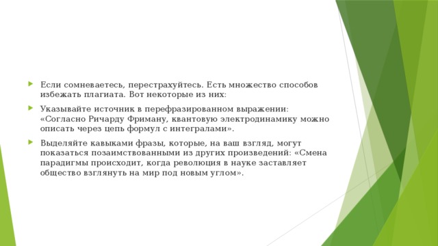 Если сомневаетесь, перестрахуйтесь. Есть множество способов избежать плагиата. Вот некоторые из них: Указывайте источник в перефразированном выражении: «Согласно Ричарду Фриману, квантовую электродинамику можно описать через цепь формул с интегралами». Выделяйте кавыками фразы, которые, на ваш взгляд, могут показаться позаимствованными из других произведений: «Смена парадигмы происходит, когда революция в науке заставляет общество взглянуть на мир под новым углом». 