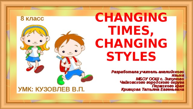 CHANGING TIMES,  CHANGING STYLES     8 класс Разработала учитель английского языка  МБОУ ООШ с. Зипуново  Чайковского городского округа Пермского края  Кривцова Татьяна Евгеньевна УМК: КУЗОВЛЕВ В.П.  