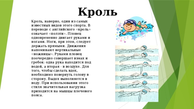 Кроль Кроль, наверно, один из самых известных видов этого спорта. В переводе с английского «кроль» означает «ползти». Пловец одновременно двигает руками и ногами. Ноги, при этом, следует держать прямыми. Движения напоминают вертикальные «ножницы». Руками пловец поочередно совершает взмах и гребок: одна рука находится под водой, а вторая - в воздухе. Для того, чтобы сделать вдох, необходимо повернуть голову в сторону. Выдох выполняется в воду. При использовании этого стиля значительная нагрузка приходится на мышцы плечевого пояса. 