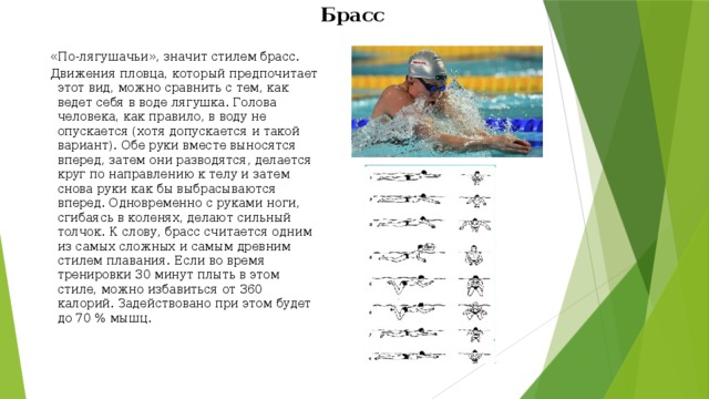 Брасс «По-лягушачьи», значит стилем брасс. Движения пловца, который предпочитает этот вид, можно сравнить с тем, как ведет себя в воде лягушка. Голова человека, как правило, в воду не опускается (хотя допускается и такой вариант). Обе руки вместе выносятся вперед, затем они разводятся, делается круг по направлению к телу и затем снова руки как бы выбрасываются вперед. Одновременно с руками ноги, сгибаясь в коленях, делают сильный толчок. К слову, брасс считается одним из самых сложных и самым древним стилем плавания. Если во время тренировки 30 минут плыть в этом стиле, можно избавиться от 360 калорий. Задействовано при этом будет до 70 % мышц. 