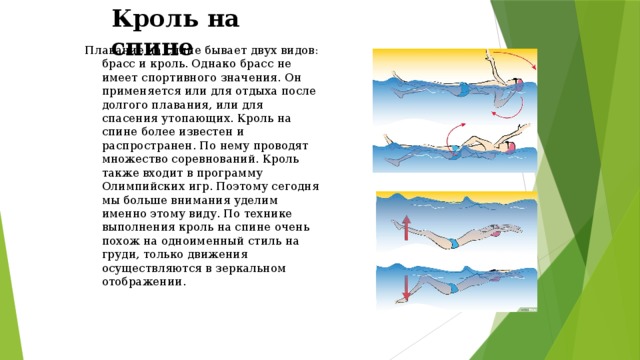 Кроль на спине Плавание на спине бывает двух видов: брасс и кроль. Однако брасс не имеет спортивного значения. Он применяется или для отдыха после долгого плавания, или для спасения утопающих. Кроль на спине более известен и распространен. По нему проводят множество соревнований. Кроль также входит в программу Олимпийских игр. Поэтому сегодня мы больше внимания уделим именно этому виду. По технике выполнения кроль на спине очень похож на одноименный стиль на груди, только движения осуществляются в зеркальном отображении. 