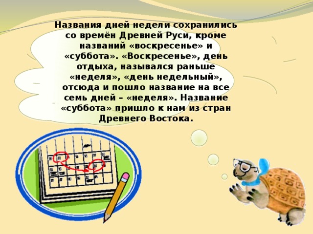  Названия дней недели сохранились со времён Древней Руси, кроме названий «воскресенье» и «суббота». «Воскресенье», день отдыха, назывался раньше «неделя», «день недельный», отсюда и пошло название на все семь дней – «неделя». Название «суббота» пришло к нам из стран Древнего Востока.   