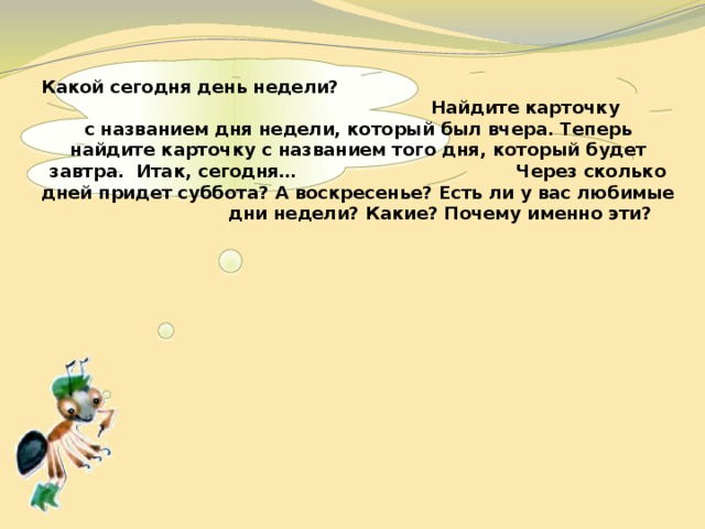    Какой сегодня день недели? Найдите карточку с названием дня недели, который был вчера. Теперь найдите карточку с названием того дня, который будет завтра. Итак, сегодня… Через сколько дней придет суббота? А воскресенье? Есть ли у вас любимые дни недели? Какие? Почему именно эти? 