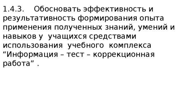 1.4.3. Обосновать эффективность и результативность формирования опыта применения полученных знаний, умений и навыков у учащихся средствами использования учебного комплекса “Информация – тест – коррекционная работа” . 