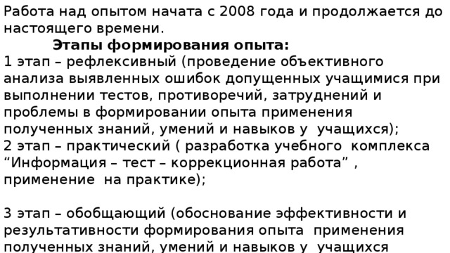 Работа над опытом начата с 2008 года и продолжается до настоящего времени.  Этапы формирования опыта: 1 этап – рефлексивный (проведение объективного анализа выявленных ошибок допущенных учащимися при выполнении тестов, противоречий, затруднений и проблемы в формировании опыта применения полученных знаний, умений и навыков у учащихся); 2 этап – практический ( разработка учебного комплекса “Информация – тест – коррекционная работа” , применение на практике); 3 этап – обобщающий (обоснование эффективности и результативности формирования опыта применения полученных знаний, умений и навыков у учащихся средствами использования учебного комплекса “Информация - тест – коррекционная работа”). 