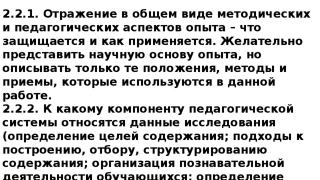 2.2.1. Отражение в общем виде методических и педагогических аспектов опыта – что защищается и как применяется. Желательно представить научную основу опыта, но описывать только те положения, методы и приемы, которые используются в данной работе. 2.2.2. К какому компоненту педагогической системы относятся данные исследования (определение целей содержания; подходы к построению, отбору, структурированию содержания; организация познавательной деятельности обучающихся; определение эффективных методов обучения, воспитания, развития, поиск средств обучения, воспитания, развития, коррекционной работы и др.). 