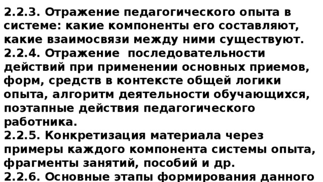 2.2.3. Отражение педагогического опыта в системе: какие компоненты его составляют, какие взаимосвязи между ними существуют. 2.2.4. Отражение последовательности действий при применении основных приемов, форм, средств в контексте общей логики опыта, алгоритм деятельности обучающихся, поэтапные действия педагогического работника. 2.2.5. Конкретизация материала через примеры каждого компонента системы опыта, фрагменты занятий, пособий и др. 2.2.6. Основные этапы формирования данного опыта, их преемственность. 